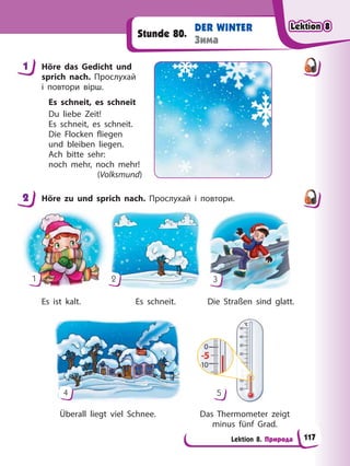 Lektion 8. Природа
DER WINTER
Зима
Stunde 80.
1 Höre das Gedicht und
sprich nach. Прослухай
і повтори вірш.
Es schneit, es schneit
Du liebe Zeit!
Es schneit, es schneit.
Die Flocken fliegen
und bleiben liegen.
Ach bitte sehr:
noch mehr, noch mehr!
(Volksmund)
2 Höre zu und sprich nach. Прослухай і повтори.
Es ist kalt. Die Straßen sind glatt.
Es schneit.
Überall liegt viel Schnee. Das Thermometer zeigt
minus fünf Grad.
1 2 3
4 5
1
2
Lektion 8
Lektion 8
Lektion 8
Lektion 8
117
 