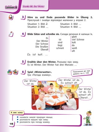Stunde 80. Der Winter
Stunde 80. Der Winter
Stunde 80. Der Winter
Stunde 80. Der Winter
Я вже можу:
 називати зимові природні явища;
 розповісти віршик про зиму;
 розповісти про погоду взимку.
3 Höre zu und finde passende Bilder in Übung 2.
Прослухай і знайди відповідні малюнки у вправі 2.
Situation 1: Bild 2. Situation 3: Bild …
Situation 2: Bild … Situation 4: Bild …
4 Bilde Sätze und schreibe sie. Склади речення й напиши їх.
Es
Der Winter
Der Schnee
Die Straßen
Überall
ist
sind
liegt
schneit
glatt
viel Schnee
kalt
da
weiß
oft
Es ist kalt. …
5 Erzähle über den Winter. Розкажи про зиму.
Es ist Winter. Der Winter hat drei Monate: …
6 Spiel «Winterwetter».
Гра «Погода взимку».
Der Winter
ist da.
Der Winter ist da.
Es schneit oft.
Der Winter
ist da. Es
schneit oft.
Überall…
3
4
4
5
6 Пояснення до гри
дивись на с. 143
118
Lektion 8
Lektion 8
Lektion 8
Lektion 8
 