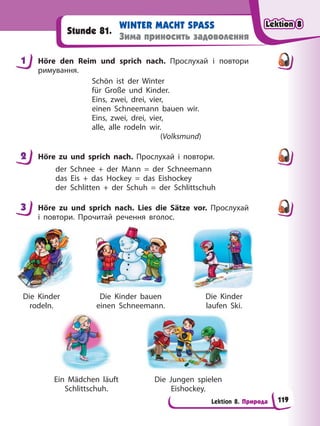 Lektion 8. Природа
WINTER MACHT SPASS
Зима приносить задоволення
Stunde 81.
1 Höre den Reim und sprich nach. Прослухай і повтори
римування.
Schön ist der Winter
für Große und Kinder.
Eins, zwei, drei, vier,
einen Schneemann bauen wir.
Eins, zwei, drei, vier,
alle, alle rodeln wir.
(Volksmund)
2 Höre zu und sprich nach. Прослухай і повтори.
der Schnee + der Mann = der Schneemann
das Eis + das Hockey = das Eishockey
der Schlitten + der Schuh = der Schlittschuh
3 Höre zu und sprich nach. Lies die Sätze vor. Прослухай
і повтори. Прочитай речення вголос.
Die Kinder
rodeln.
Die Kinder
laufen Ski.
Die Kinder bauen
einen Schneemann.
Ein Mädchen läuft
Schlittschuh.
Die Jungen spielen
Eishockey.
1
2
3
Lektion 8
Lektion 8
Lektion 8
Lektion 8
119
 