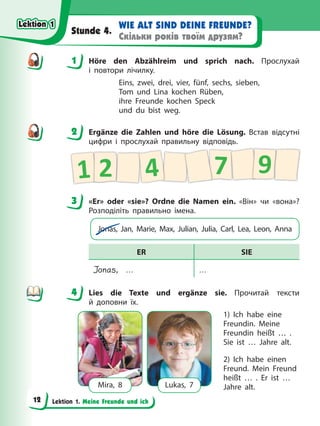 Lektion 1. Meine Freunde und ich
WIE ALT SIND DEINE FREUNDE?
Скільки років твоїм друзям?
Stunde 4.
1 Höre den Abzählreim und sprich nach. Прослухай
і повтори лічилку.
Eins, zwei, drei, vier, fünf, sechs, sieben,
Tom und Lina kochen Rüben,
ihre Freunde kochen Speck
und du bist weg.
2 Ergänze die Zahlen und höre die Lösung. Встав відсутні
цифри і прослухай правильну відповідь.
7
1 2 4 9
3 «Er» oder «sie»? Ordne die Namen ein. «Він» чи «вона»?
Розподіліть правильно імена.
Jonas, Jan, Marie, Max, Julian, Julia, Carl, Lea, Leon, Anna
ER SIE
Jonas, … …
4 Lies die Texte und ergänze sie. Прочитай тексти
й доповни їх.
Mira, 8 Lukas, 7
1) Ich habe eine
Freundin. Meine
Freundin heißt … .
Sie ist … Jahre alt.
2) Ich habe einen
Freund. Mein Freund
heißt … . Er ist …
Jahre alt.
1
2
3
4
4
Lektion 1
Lektion 1
Lektion 1
Lektion 1
12
 