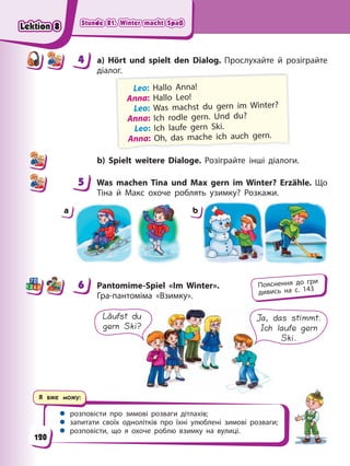 Stunde 81. Winter macht Spaß
Stunde 81. Winter macht Spaß
Stunde 81. Winter macht Spaß
Stunde 81. Winter macht Spaß
Я вже можу:
 розповісти про зимові розваги дітлахів;
 запитати своїх однолітків про їхні улюблені зимові розваги;
 розповісти, що я охоче роблю взимку на вулиці.
4 a) Hört und spielt den Dialog. Прослухайте й розіграйте
діалог.
Leo: Hallo Anna!
Anna: Hallo Leo!
Leo: Was machst du gern im Winter?
Anna: Ich rodle gern. Und du?
Leo: Ich laufe gern Ski.
Anna: Oh, das mache ich auch gern.
b) Spielt weitere Dialoge. Розіграйте інші діалоги.
5 Was machen Tina und Max gern im Winter? Erzähle. Що
Тіна й Макс охоче роблять узимку? Розкажи.
a b
6 Pantomime-Spiel «Im Winter».
Гра-пантоміма «Взимку».
Läufst du
gern Ski?
Ja, das stimmt.
Ich laufe gern
Ski.
4
4
5
6 Пояснення до гри
дивись на с. 143
120
Lektion 8
Lektion 8
Lektion 8
Lektion 8
 