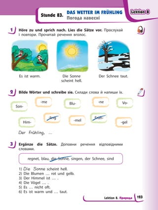 Lektion 8. Природа
DAS WETTER IM FRÜHLING
Погода навесні
Stunde 83.
1 Höre zu und sprich nach. Lies die Sätze vor. Прослухай
і повтори. Прочитай речення вголос.
Es ist warm. Die Sonne
scheint hell.
Der Schnee taut.
2 Bilde Wörter und schreibe sie. Склади слова й напиши їх.
Son-
Blu-
Him-
Vo-
Früh-
-ne
-me
-mel -gel
-ling
Der Frühling, …
3 Ergänze die Sätze. Доповни речення відповідними
словами.
regnet, blau, die Sonne, singen, der Schnee, sind
1) Die Sonne scheint hell.
2) Die Blumen … rot und gelb.
3) Der Himmel ist … .
4) Die Vögel … .
5) Es … nicht oft.
6) Es ist warm und … taut.
1
2
3
Lektion 8
Lektion 8
Lektion 8
Lektion 8
123
 