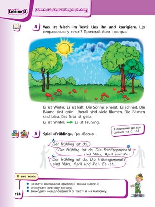 Stunde 83. Das Wetter im Frühling
Stunde 83. Das Wetter im Frühling
Stunde 83. Das Wetter im Frühling
Stunde 83. Das Wetter im Frühling
Я вже можу:
 назвати німецькою природні явища навесні;
 описувати весняну погоду;
 знаходити невідповідності у тексті й на малюнку.
4 Was ist falsch im Text? Lies ihn und korrigiere. Що
неправильно у тексті? Прочитай його і виправ.
Es ist Winter. Es ist kalt. Die Sonne scheint. Es schneit. Die
Bäume sind grün. Überall sind viele Blumen. Die Blumen
sind blau. Das Gras ist gelb.
Es ist Winter. Es ist Frühling.
5 Spiel «Frühling». Гра «Весна».
A
A
C
C
Der Frühling ist da.
Der Frühling ist da. Die Frühlingsmonate
sind März, April und Mai.
Der Frühling ist da. Die Frühlingsmonate
sind März, April und Mai. Es ist…
B
B
4
4
5
Пояснення до гри
дивись на с. 143
124
Lektion 8
Lektion 8
Lektion 8
Lektion 8
 