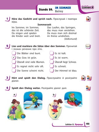 Lektion 8. Природа
IM SOMMER
Влітку
Stunde 84.
1 Höre das Gedicht und sprich nach. Прослухай і повтори
вірш.
Sommerzeit
Im Sommer, im Sommer, Das Laufen, das Springen,
das ist die schönste Zeit. das muss man verstehen.
Da singen und spielen Da muss man sich dreimal
die Kinder weit und breit. im Kreise umdrehen.
(Volksmund)
2 Lies und markiere die Sätze über den Sommer. Прочитай
і познач речення про літо.
Die Blätter sind bunt. Es ist kalt.
 Das Gras ist grün. Es ist warm.
Überall sind viele Blumen. Überall liegt Schnee.
Es regnet nicht sehr oft. Es schneit.
Die Sonne scheint nicht. Der Himmel ist blau.
3 Hört und spielt den Dialog. Прослухайте й розіграйте
діалог.
4 Spielt den Dialog weiter. Розіграйте діалог далі.
a b
1
2
3
4
Lektion 8
Lektion 8
Lektion 8
Lektion 8
125
 