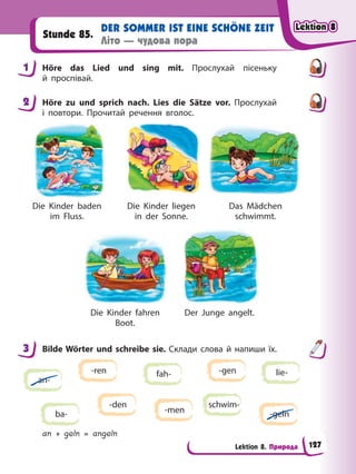 Lektion 8. Природа
DER SOMMER IST EINE SCHÖNE ZEIT
Літо — чудова пора
Stunde 85.
1 Höre das Lied und sing mit. Прослухай пісеньку
й проспівай.
2 Höre zu und sprich nach. Lies die Sätze vor. Прослухай
і повтори. Прочитай речення вголос.
Die Kinder baden
im Fluss.
Die Kinder fahren
Boot.
Die Kinder liegen
in der Sonne.
Der Junge angelt.
Das Mädchen
schwimmt.
3 Bilde Wörter und schreibe sie. Склади слова й напиши їх.
an-
fah-
ba-
lie-
schwim-
-gen
-ren
-men -geln
-den
an + geln = angeln
1
2
3
Lektion 8
Lektion 8
Lektion 8
Lektion 8
127
 