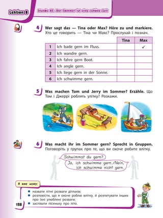 Stunde 85. Der Sommer ist eine schöne Zeit
Stunde 85. Der Sommer ist eine schöne Zeit
Stunde 85. Der Sommer ist eine schöne Zeit
Stunde 85. Der Sommer ist eine schöne Zeit
Я вже можу:
 назвати літні розваги дітлахів;
 розповісти, що я охоче роблю влітку, й розпитувати інших
про їхні улюблені розваги;
 заспівати пісеньку про літо.
4 Wer sagt das — Tina oder Max? Höre zu und markiere.
Хто це говорить — Тіна чи Макс? Прослухай і познач.
Tina Max
1 Ich bade gern im Fluss. 
2 Ich wandre gern.
3 Ich fahre gern Boot.
4 Ich angle gern.
5 Ich liege gern in der Sonne.
6 Ich schwimme gern.
5 Was machen Tom und Jerry im Sommer? Erzähle. Що
Том і Джеррі роблять улітку? Розкажи.
6 Was macht ihr im Sommer gern? Sprecht in Gruppen.
Поговоріть у групах про те, що ви охоче робите влітку.
Schwimmst du gern?
Ja, ich schwimme gern./Nein,
ich schwimme nicht gern.
4
4
5
6
128
Lektion 8
Lektion 8
Lektion 8
Lektion 8
 