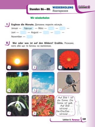 Lektion 8. Природа
WIEDERHOLUNG
Повторення
Stunden 86—88.
Wir wiederholen
1 Ergänze die Monate. Доповни перелік місяців.
Januar — Februar — März — — —
Juni — — August — — —
November —
2 Wer oder was ist auf den Bildern? Erzähle. Розкажи,
кого або що ти бачиш на малюнках.
Auf Bild 1 ist
die Sonne. Die
Sonne ist gelb.
Auf Bild …
ist/sind … .
Der/Die/Das …
ist/sind … .
1
4
7
2
5
8
3
6
1
2
Lektion 8
Lektion 8
Lektion 8
Lektion 8
129
 