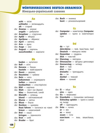 WÖRTERVERZEICHNIS DEUTSCH-UKRAINISCH
Німецько-український словник
Aa
acht — вісім
achtzehn — вісімнадцять
alt — старий
die Ananas — ананас
angeln — рибалити
der Anspitzer — стругачка
der Apfel — яблуко
die Aprikose — абрикос
der April — квітень
der Arm — рука
das Auge — око
der August — серпень
ausschneiden — вирізати
Bb
baden — купатися
der Ball — м’яч
die Banane — банан
basteln — майструвати
der Baum — дерево
die Bausteine — кубики
das Bein — нога
bekommen — отримувати
bellen — гавкати
beobachten — спостерігати
das Bild — картина
das Blatt — лист (на дереві)
blau — блакитний, синій
der Bleistift — олівець
blond — світловолосий
die Blume — квітка
die Bluse — блуза
der Bonbon — цукерка
Boot fahren — кататися на човні
braun — коричневий
der Brei — каша
bringen — приносити
das Brot — хліб
der Bruder — брат
das Buch — книжка
bunt — різнокольоровий
Cc
der Computer — комп’ютер; Computer
spielen — грати в комп’ютерні
ігри
Dd
da — тут
dein/deine — твій, твоє/твоя, твої
Deutsch — німецька мова
der Dezember — грудень
dick — товстий
der Dienstag — вівторок
der Dinosaurier — фігурка динозавра
der Donnerstag — четвер
dort — там
drei — три
dreizehn — тринадцять
du — ти
dunkel — темний
dünn — тонкий
Ee
das Ei — яйце
eins — один
das Eis — морозиво
die Eisenbahn — іграшкова залізниця
Eishockey spielen — грати в хокей
на льоду
elf — одинадцять
die Ente — качка
er — він
es — воно
essen — їсти
euer/eure — ваш, ваше/ваша,
ваші
132
 