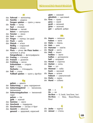 Wörterverzeichnis Deutsch-Ukrainisch
Wörterverzeichnis Deutsch-Ukrainisch
Wörterverzeichnis Deutsch-Ukrainisch
Wörterverzeichnis Deutsch-Ukrainisch
Ff
das Fahrrad — велосипед
die Familie — родина
Fangen spielen — грати у квача
die Farbe — колір
faul — лінивий
der Februar — лютий
feiern — святкувати
das Fenster — вікно
das Fest — свято
der Finger — палець (на руці)
der Fisch — риба
das Fleisch — м’ясо
fleißig — старанний
fliegen — літати
der Fluss — річка; im Fluss baden —
купатися в річці
fotografieren — фотографувати
der Freitag — п’ятниця
die Freizeit — дозвілля
der Frühling — весна
frühstücken — снідати
fünf — п’ять
fünfzehn — п’ятнадцять
der Fuß — стопа
Fußball spielen — грати у футбол
Gg
geben — давати
der Geburtstag — день народження
das Geburtstagskind — іменинник,
іменинниця
der Geburtstagskuchen — іменинний
пиріг
gehen — іти
gelb — жовтий
das Gemüse — овочі
das Geschenk — подарунок
die Geschwister — сестра й брат
das Gesicht — обличчя
gesund — здоровий; корисний
glatt — ковзкий
glücklich — щасливий
das Gras — трава
grau — сірий
groß — великий
grün — зелений
gut — добрий; добре
Hh
die Haare — волосся
haben — мати
der Hahn — півень
der Hals — шия
der Hamster — хом’як
die Hand — кисть
das Heft — зошит
heißen — звати
helfen — допомагати
hell — яскравий
das Hemd — сорочка
der Herbst — осінь
hier — тут
der Himmel — небо
hoch — високий
die Hose — штани
hübsch — симпатичний
das Huhn — курка
der Hund — собака
Ii
ich — я
ihr — ви
ihr/ihre — її; їхній, їхнє/їхня, їхні
Ihr/Ihre — Ваш, Ваше/Ваша,
Ваші
Jj
die Jacke — куртка
der Januar — січень
133
 