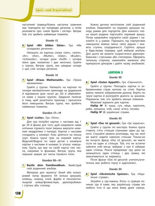 Spiel- und Projektablauf
Spiel- und Projektablauf
Spiel- und Projektablauf
Spiel- und Projektablauf
наступний гравець/Кожна наступна гравчиня
має повторити всі попередні речення, а потім
розповісти про «своїх братів і сестер». Виграє
той, хто зробить найменше помилок.
Stunde 13
6 Spiel «Wir bilden Sätze». Гра «Ми
складаємо речення».
Напишіть на картках слова «sein», «seine»,
«ihr», «ihre», «Mutter», «Vater», «Bruder»,
«Schwester», чотири рази «heißt» і чотири
імені (два чоловічих і два жіночих). Грайте
у групах. Виграє група, яка швидше складе
з цих слів чотири речення.
Stunde 14
7 Spiel «Etwas Mathematik». Гра «Трохи
математики».
Грайте у групах. Напишіть на картках по
чотири математичних приклади на додавання
й віднімання (для чисел до 20) й обміняйте-
ся ними з іншою групою. Завдання полягає
в тому, щоб розв’язати приклад і прочитати
його німецькою. Виграє група, яка зробить
найменше помилок.
Stunden 17—19
5 Spiel «Lotto». Гра «Лото».
Для гри потрібні картки з числами від 1
до 20 й фішки для того, щоб накривати ними
клітинки ігрового поля (можна вирізати неве-
ликі квадратики з паперу). Картки з числами
складають у конверт. Клас ділиться на кілька
груп. Кожна група грає на окремій картці.
Ведучий/Ведуча по черзі дістає з конверта
картки з числами й називає їх уголос німець-
кою. Група, що має на своїй картці такі чис-
ла, накриває їх фішками. Виграє група, яка
першою закриє всі числа ігрового поля.
Stunden 20—21
1 Bastle dein Familienalbum. Змайструй
свій родинний альбом.
Матеріал для проекту: білий або кольо-
ровий папір формату А4 (кілька аркушів),
олівець, ножиці, клей, фарби й пензлик/ко-
льорові олівці/фломастери, діркопробивач
і стрічка або степлер.
Кожна дитина виготовляє свій родинний
альбом. Намалюйте на окремих аркушах па-
перу рамки для портретів. Для кожного чле-
на вашої родини підготуйте окремий аркуш.
Потім намалюйте портрети своїх рідних і на-
клейте їх у рамки. Підпишіть під портретами
німецькою мовою імена своїх рідних і вка-
жіть ступінь спорідненості. Скріпіть аркуші
в будь-якому порядку, щоб вийшов альбом.
Для цього ви можете скористатися діркопро-
бивачем і стрічками або степлером. Оформіть
титульну сторінку: намалюйте малюнок або
прикрасьте декором і дайте назву альбомові.
LEKTION 3
Stunde 22
6 Spiel «Guten Appetit!». Гра «Смачного!».
Грайте у групах. Покладіть картки із зо-
браженнями страв купкою на столі. Картки
мають лежати зображенням донизу. Беріть по
черзі картки й розігруйте діалоги за зразком.
Перемагає той, хто зробить менше помилок.
Можливі варіанти для карток:
Набір № 1: каша, суп, яйця, картопля,
риба, локшина, хліб, салат, м’ясо, печиво.
Набір № 2: українські страви.
Stunde 23
6 Spiel «Das ist gesund». Гра «Це корисно».
Грайте у групах по шестеро. Кожна група
ставить п’ять стільців спинками один до од-
ного. Слухайте уважно розповідь, під час якої
ви маєте ходити навколо стільців. Тільки-но
ви почуєте фразу «Das ist gesund», ви маєте
сісти на один зі стільців. Той, хто не встигне
зайняти собі місце, вибуває з гри й забирає
один стілець. Решта продовжує гру, доки не
залишиться один стілець і два гравці, які
змагатимуться за перемогу.
Після фрази «Das ist gesund» учитель/учи-
телька має робити паузу в аудіозаписі.
Stunde 24
6 Spiel «Ukrainische Speisen». Гра «Укра-
їнські страви».
Зіграйте у гру-лавину. Хтось із гравців по-
чинає гру й каже, яку українську страву він
любить їсти й що вона йому дуже смакує.
6
7
5
1
6
6
6
138
 