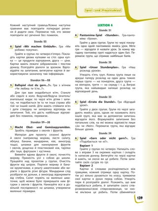 Spiel- und Projektablauf
Spiel- und Projektablauf
Spiel- und Projektablauf
Spiel- und Projektablauf
Кожний наступний гравець/Кожна наступна
гравчиня має повторити попередні речен-
ня й додати своє. Перемагає той, хто зможе
повторити всі речення без помилок.
Stunde 25
6 Spiel «Wir machen Einkäufe». Гра «Ми
робимо покупки».
Грайте в групах по четверо-п’ятеро. Покла-
діть картки двома купками на стіл: одна куп-
ка — це продукти харчування, друга — ціни.
Картки мають лежати зображенням і текстом
донизу. Розігруйте діалоги за зразком. Відпо-
відайте на запитання, витягуючи картки й ви-
користовуючи зазначену там інформацію.
Stunden 26—28
5 Ballspiel «Isst du gern...?». Гра з м’ячем
«Чи любиш ти їсти...?».
Для гри вам знадобиться м’яч. Станьте
або сядьте в коло. Ведучий/Ведуча (вчитель/
вчителька) кидає по черзі м’яч дітям і запи-
тує, чи подобається їм та чи інша страва або
той чи інший напій. Діти мають спіймати м’яч
і дати ствердну чи заперечну відповідь нa
запитання. Той, хто дасть найбільше відпові-
дей без помилок, перемагає.
Stunden 29—30
1 Macht Obst- und Gemüsepyramiden.
Зробіть пірамідки з овочів і фруктів.
Матеріал для проекту: сезонні фрукти
й овочі (наприклад морква, листя салату,
яблука, банани, мандарини, ківі, виноград
тощо), шпажки для нанизування фруктів
і овочів, дощечка й пластиковий ніж, тарілка
або таця, фартушок і хустинка.
Вимийте вдома фрукти й овочі, почистіть
моркву. Принесіть усе з собою до школи.
Працюйте над проектом у групах. Очистіть
фрукти від шкірок. Поріжте моркву й бана-
ни кружечками, а решту шматочками або ви-
ріжте з фруктів різні фігури. Мандарини слід
розібрати на дольки, а виноград відокремити
від стебла. Салат порвіть на маленькі шма-
точки, щоб можна було прикрашати ним фі-
гурки з овочів і фруктів. Нанизуйте все в до-
вільній послідовності на шпажки, утворюючи
маленькі пірамідки.
LEKTION 4
Stunde 31
6 Pantomime-Spiel «Stunden». Гра-панто-
міма «Уроки».
Грайте у двох групах. Групи по черзі показу-
ють одна одній пантомімою якийсь урок. Мета
гри — відгадати й назвати урок. За кожну від-
гадану пантоміму групі надається один бал. Пе-
ремагає група, що отримає найбільше балів.
Stunde 32
6 Spiel «Unser Stundenplan». Гра «Наш
розклад уроків».
Утворіть п’ять груп. Кожна група пише на
аркуші паперу розклад на один день тижня:
перша група — на понеділок, друга група —
на вівторок, третя — на середу і т. д. Виграє
група, яка найшвидше напише розклад на
відповідний день.
Stunde 33
6 Spiel «Errate die Stunde!». Гра «Відгадай
урок!».
Грайте у двох групах. Групи по черзі зага-
дують якийсь урок, однак не називають його
іншій групі, яка має за допомогою запитань
відгадати його. Формулюйте запитання без
питальних слів, на які можна відповісти лише
«Ja» чи «Nein». Перемагає група, яка відгадає
більше уроків.
Stunde 34
6 Spiel «Gern oder nicht gern?». Гра
«Подобається чи ні?».
Варіант 1
Грайте у групах по четверо. Напишіть сло-
ва з вправи 3 на окремих картках і складіть
їх написом донизу. Витягуйте по черзі картки
й кажіть, чи охоче ви це робите. Потім запи-
тайте своїх сусідів по грі.
Варіант 2
Картки зі словами розподіляються між
гравцями, кожний отримує одну картку. По-
тім усі вільно рухаються по класу, тримаючи
свої картки в руках перед собою. Утворіть
пари й розіграйте діалог. Розкажіть, що вам
подобається робити, й запитайте свого спів-
розмовника/свою співрозмовницю, чи охо-
че він/вона це робить. Потім обміняйтеся
6
5
1
6
6
6
6
139
 