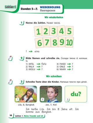 Lektion 1. Meine Freunde und ich
WIEDERHOLUNG
Повторення
Stunden 5—7.
Wir wiederholen
1 Nenne die Zahlen. Назви числа.
7
5
3
1 2 4
6 8 910
1 eins
2 Bilde Namen und schreibe sie. Склади імена й напиши
їх.
1) IXFEL Felix 4) FIASO ?
2) RALA ? 5) ONLE ?
3) KASLU ? 6) NAAN ?
Wir schreiben
3 Schreibe Texte über die Kinder. Напиши тексти про дітей.
du?
1 2 3
Lila, 8, Bangkok Jan, 7, Kiel
Ich heiße Lila. Ich bin 8 Jahre alt. Ich
komme aus Bangkok.
1
2
3
Lektion 1
Lektion 1
Lektion 1
Lektion 1
14
 