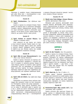 Spiel- und Projektablauf
Spiel- und Projektablauf
Spiel- und Projektablauf
Spiel- und Projektablauf
картками й знайдіть інших співрозмовників
для себе. Мета гри — поспілкуватися з яко-
мога більшою кількістю гравців.
Stunde 36
6 Spiel «Schulsachen». Гра «Шкільне при-
ладдя».
Грайте в групах по четверо-п’ятеро. Нама-
люйте на картках речі зі шкільного приладдя.
Складіть картки зображенням донизу. Потім
по черзі витягуйте картки й запитуйте одне
одного, чи ви маєте ці речі. Гравці мають від-
повісти, що мають багато таких речей.
Stunde 37
7 Spiel «Farben in unserer Klasse». Гра
«Фарби в нашому класі».
Клас ділиться на дві групи, які стають
у кінці класної кімнати. Кожна група по чер-
зі називає кольори. Друга група має знайти
у класній кімнаті предмети цього кольору
й підбігти до них. Виграє група, яка знайде
більше предметів названого кольору.
Stunde 38
6 Spiel «Wie ist euer Klassenzimmer?». Гра
«Яка у вас класна кімната?».
Грайте в групах. Напишіть на картках сло-
ва, що позначають предмети у класній кім-
наті, й складіть їх написом донизу. Гравці по
черзі беруть картки й ставлять одне одному
запитання. Той, хто відповідає на запитання,
бере наступну картку. За кожну правильну
відповідь надається один бал. Перемагає гра-
вець/гравчиня, що отримає найбільше балів.
Stunden 39—41
5 Spiel «Gib mir bitte!». Гра «Дай мені, будь
ласка!».
Намалюйте на картках різне шкільне при-
ладдя або напишіть слова на їхнє позначен-
ня. Розподіліть картки між усіма гравцями —
кожен отримує одну картку. Рухайтесь віль-
но по класу й запитуйте одне в одного, що
у вас є. Потім ви маєте попросити дати вам
цю річ. Обміняйтеся вашими картками й шу-
кайте наступного співрозмовника/наступну
співрозмовницю. Мета гри — поспілкуватися
з якомога більшою кількістю гравців і висло-
вити якомога більше прохань.
Stunden 42—43
1 Macht eine Foto-Collage «Unsere Klasse».
Зробіть фотоколаж «Наш клас».
Матеріал для проекту: фотографії своєї
класної кімнати, фотографії своїх одноклас-
ників і однокласниць на уроках і на перерві,
кольоровий картон для колажу, ножиці, клей,
фломастери.
Працюючи в групах, ви маєте виготовити
колаж із фотографій за темою «Наш клас».
Ви мали заздалегідь зробити фотографії своєї
класної кімнати, а також своїх товаришів на
уроках і на перервах і принести їх на урок.
Приклейте ці фотографії на кольоровий кар-
тон у будь-якому порядку. Вигадайте назву
для свого колажу й напишіть її зверху.
LEKTION 5
Stunde 44
7 Spiel «In der Freizeit». Гра «На дозвіллі».
Грайте в групах по четверо-п’ятеро. Нама-
люйте на картках, що ви любите робити на
дозвіллі. Покладіть усі картки зображенням
донизу. Беріть по черзі картки й намагайте-
ся відгадати, кому вони належать. Якщо ви
відразу вгадаєте ім’я, ви отримаєте три бали,
якщо з другої спроби — два бали, з тре-
тьої — один бал. Виграє той, хто отримає
найбільшу кількість балів.
Stunde 46
5 Spiel «Hast du...?». Гра «У тебе є...?».
Грайте удвох. Кожний гравець/Кожна
гравчиня має зазначити на своїй картці, скіль-
ки яких іграшок у нього/неї є. Потім запитуй-
те по черзі одне одного про ваші іграшки,
намагаючись відгадати. За кожну правильну
спробу надається один бал.
Stunde 47
6 Pantomime-Spiel «Was mache ich?». Гра-
пантоміма «Що я роблю?».
Грайте вп’ятьох або вшістьох. Кожен от-
римує картки із зображеннями різних ви-
дів дозвілля. Показуйте по черзі діями, що
6
7
6
5
1
7
5
6
140
 