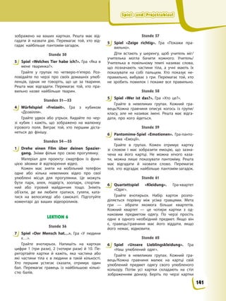 Spiel- und Projektablauf
Spiel- und Projektablauf
Spiel- und Projektablauf
Spiel- und Projektablauf
зображено на ваших картках. Решта має від-
гадати й назвати дію. Перемагає той, хто від-
гадає найбільше пантомім-загадок.
Stunde 50
5 Spiel «Welches Tier habe ich?». Гра «Яка в
мене тваринка?».
Грайте у групах по четверо-п’ятеро. Роз-
повідайте по черзі про своїх домашніх улюб-
ленців, однак не говоріть, що це за тварини.
Решта має відгадати. Перемагає той, хто пра-
вильно назве найбільше тварин.
Stunden 51—53
4 Würfelspiel «Freizeit». Гра з кубиком
«Дозвілля».
Грайте удвох або утрьох. Кидайте по чер-
зі кубик і кажіть, що зображено на малюнку
ігрового поля. Виграє той, хто першим діста-
неться до фінішу.
Stunden 54—55
1 Drehe einen Film über deinen Spazier-
gang. Зніми фільм про свою прогулянку.
Матеріал для проекту: смартфон із функ-
цією зйомки й відтворення відео.
Кожен має зняти на мобільний телефон
одне або кілька невеликих відео про свої
улюблені місця для прогулянки. Це можуть
бути парк, алея, подвір’я, зоопарк, спортив-
ний або ігровий майданчик тощо. Зніміть
об’єкти, де ви любите гратися, гуляти, ката-
тися на велосипеді або самокаті. Підготуйте
коментарі до ваших відеороликів.
LEKTION 6
Stunde 56
7 Spiel «Der Mensch hat…». Гра «У людини
є…».
Грайте вчотирьох. Напишіть на картках
цифри 1 (три рази), 2 (чотири рази) й 10. Пе-
регортайте картки й кажіть, яка частина або
які частини тіла є в людини в такій кількості.
Хто першим устигає сказати, отримує один
бал. Перемагає гравець із найбільшою кількі-
стю балів.
Stunde 57
5 Spiel «Zeige richtig». Гра «Покажи пра-
вильно».
Діти встають у шеренгу, щоб учитель міг/
учителька могла бачити кожного. Учитель/
Учителька в повільному темпі називає слова,
що позначають частини тіла, а учні мають їх
показувати на собі пальцем. Хто показує не-
правильно, вибуває з гри. Перемагає той, хто
не зробить помилок і покаже все правильно.
Stunde 58
5 Spiel «Wer ist das?». Гра «Хто це?».
Грайте в невеликих групах. Кожний гра-
вець/Кожна гравчиня описує когось із групи/
класу, але не називає імені. Решта має відга-
дати, про кого йдеться.
Stunde 59
6 Pantomime-Spiel «Emotionen». Гра-панто-
міма «Емоції».
Грайте в групах. Кожен отримує картку
зі словом і має зобразити емоцію, що зазна-
чена на його картці. Не можна нічого каза-
ти, можна лише показувати пантоміму. Решта
має відгадати й назвати слово. Перемагає
той, хто відгадає найбільше пантомім-загадок.
Stunde 61
6 Quartettspiel «Kleidung». Гра-квартет
«Одяг».
Грайте вчотирьох. Набір карток розпо-
діляється порівну між усіма гравцями. Мета
гри — зібрати якомога більше квартетів.
Кожний квартет — це чотири картки з од-
наковим предметом одягу. По черзі просіть
одне в одного необхідний предмет. Якщо він
є, гравець/гравчиня має його віддати, якщо
його немає, відмовити.
Stunde 62
6 Spiel «Unsere Lieblingskleidung». Гра
«Наш улюблений одяг».
Грайте в невеликих групах. Кожний гра-
вець/Кожна гравчиня малює на картці свій
улюблений предмет одягу свого улюбленого
кольору. Потім усі картки складають на стіл
зображенням донизу. Беріть по черзі картки
5
4
1
7
5
5
6
6
6
141
 