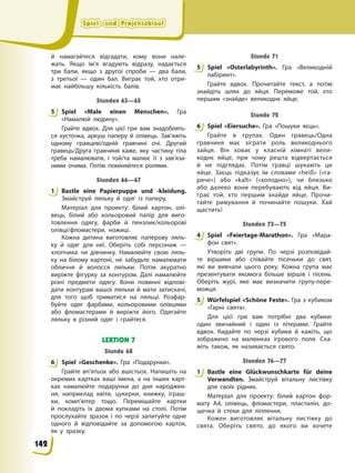 Spiel- und Projektablauf
Spiel- und Projektablauf
Spiel- und Projektablauf
Spiel- und Projektablauf
й намагайтеся відгадати, кому вони нале-
жать. Якщо ім’я вгадують відразу, надається
три бали, якщо з другої спроби — два бали,
з третьої — один бал. Виграє той, хто отри-
має найбільшу кількість балів.
Stunden 63—65
5 Spiel «Male einen Menschen». Гра
«Намалюй людину».
Грайте вдвох. Для цієї гри вам знадоблять-
ся хусточка, аркуш паперу й олівець. Зав’яжіть
одному гравцеві/одній гравчині очі. Другий
гравець/Друга гравчиня каже, яку частину тіла
треба намалювати, і той/та малює її з зав’яза-
ними очима. Потім поміняйтеся ролями.
Stunden 66—67
1 Bastle eine Papierpuppe und -kleidung.
Змайструй ляльку й одяг із паперу.
Матеріал для проекту: білий картон, олі-
вець, білий або кольоровий папір для виго-
товлення одягу, фарби й пензлик/кольорові
олівці/фломастери, ножиці.
Кожна дитина виготовляє паперову ляль-
ку й одяг для неї. Оберіть собі персонаж —
хлопчика чи дівчинку. Намалюйте свою ляль-
ку на білому картоні, не забудьте намалювати
обличчя й волосся ляльки. Потім акуратно
виріжте фігурку за контуром. Далі намалюйте
різні предмети одягу. Вони повинні відпові-
дати контурам вашої ляльки й мати затискачі,
для того щоб триматися на ляльці. Розфар-
буйте одяг фарбами, кольоровими олівцями
або фломастерами й виріжте його. Одягайте
ляльку в різний одяг і грайтеся.
LEKTION 7
Stunde 68
6 Spiel «Geschenke». Гра «Подарунки».
Грайте вп’ятьох або вшістьох. Напишіть на
окремих картках ваші імена, а на інших карт-
ках намалюйте подарунки до дня народжен-
ня, наприклад квіти, цукерки, книжку, іграш-
ки, комп’ютер тощо. Перемішайте картки
й покладіть їх двома купками на столі. Потім
прослухайте зразок і по черзі запитуйте одне
одного й відповідайте за допомогою карток,
як у зразку.
Stunde 71
5 Spiel «Osterlabyrinth». Гра «Великодній
лабіринт».
Грайте вдвох. Прочитайте текст, а потім
знайдіть шлях до яйця. Переможе той, хто
першим «знайде» великоднє яйце.
Stunde 72
6 Spiel «Eiersuche». Гра «Пошуки яєць».
Грайте в групах. Один гравець/Одна
гравчиня має зіграти роль великоднього
зайця. Він ховає у класній кімнаті вели-
коднє яйце, при чому решта відвертається
й не підглядає. Потім гравці шукають це
яйце. Заєць підказує їм словами «heiß» («га-
ряче») або «kalt» («холодно»), чи близько
або далеко вони перебувають від яйця. Ви-
грає той, хто першим знайде яйце. Прочи-
тайте римування й починайте пошуки. Хай
щастить!
Stunden 73—75
4 Spiel «Feiertage-Marathon». Гра «Мара-
фон свят».
Утворіть дві групи. По черзі розповідай-
те віршики або співайте пісеньки до свят,
які ви вивчали цього року. Кожна група має
презентувати якомога більше віршів і пісень.
Оберіть журі, яке має визначити групу-пере-
можця.
5 Würfelspiel «Schöne Feste». Гра з кубиком
«Гарні свята».
Для цієї гри вам потрібні два кубики:
один звичайний і один із літерами. Грайте
вдвох. Кидайте по черзі кубики й кажіть, що
зображено на малюнках ігрового поля. Ска-
жіть також, як називається свято.
Stunden 76—77
1 Bastle eine Glückwunschkarte für deine
Verwandten. Змайструй вітальну листівку
для своїх рідних.
Матеріал для проекту: білий картон фор-
мату А4, олівець, фломастери, пластилін, до-
щечка й стеки для ліплення.
Кожен виготовляє вітальну листівку до
свята. Оберіть свято, до якого ви хочете
5
1
6
5
6
4
5
1
142
 