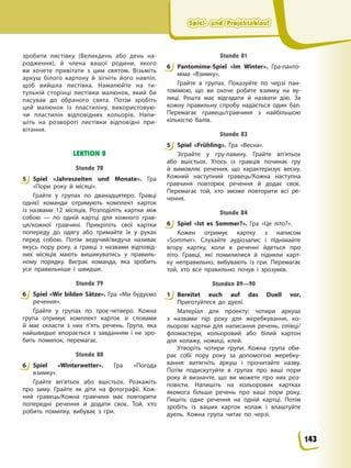 Spiel- und Projektablauf
Spiel- und Projektablauf
Spiel- und Projektablauf
Spiel- und Projektablauf
зробити листівку (Великдень або день на-
родження), й члена вашої родини, якого
ви хочете привітати з цим святом. Візьміть
аркуш білого картону й зігніть його навпіл,
щоб вийшла листівка. Намалюйте на ти-
тульній сторінці листівки малюнок, який би
пасував до обраного свята. Потім зробіть
цей малюнок із пластиліну, використовую-
чи пластилін відповідних кольорів. Напи-
шіть на розвороті листівки відповідні при-
вітання.
LEKTION 8
Stunde 78
5 Spiel «Jahreszeiten und Monate». Гра
«Пори року й місяці».
Грайте у групах по дванадцятеро. Гравці
однієї команди отримують комплект карток
із назвами 12 місяців. Розподіліть картки між
собою — по одній картці для кожного грав-
ця/кожної гравчині. Прикріпіть свої картки
попереду до одягу або тримайте їх у руках
перед собою. Потім ведучий/ведуча називає
якусь пору року, а гравці з назвами відповід-
них місяців мають вишикуватись у правиль-
ному порядку. Виграє команда, яка зробить
усе правильніше і швидше.
Stunde 79
6 Spiel «Wir bilden Sätze». Гра «Ми будуємо
речення».
Грайте у групах по троє-четверо. Кожна
група отримує комплект карток зі словами
й має скласти з них п’ять речень. Група, яка
найшвидше впорається з завданням і не зро-
бить помилок, перемагає.
Stunde 80
6 Spiel «Winterwetter». Гра «Погода
взимку».
Грайте вп’ятьох або вшістьох. Розкажіть
про зиму. Грайте як діти на фотографії. Кож-
ний гравець/Кожна гравчиня має повторити
попередні речення й додати своє. Той, хто
робить помилку, вибуває з гри.
Stunde 81
6 Pantomime-Spiel «Im Winter». Гра-панто-
міма «Взимку».
Грайте в групах. Показуйте по черзі пан-
томімою, що ви охоче робите взимку на ву-
лиці. Решта має відгадати й назвати дію. За
кожну правильну спробу надається один бал.
Перемагає гравець/гравчиня з найбільшою
кількістю балів.
Stunde 83
5 Spiel «Frühling». Гра «Весна».
Зіграйте у гру-лавину. Грайте вп’ятьох
або вшістьох. Хтось із гравців починає гру
й вимовляє речення, що характеризує весну.
Кожний наступний гравець/Кожна наступна
гравчиня повторює речення й додає своє.
Перемагає той, хто зможе повторити всі ре-
чення.
Stunde 84
6 Spiel «Ist es Sommer?». Гра «Це літо?».
Кожен отримує картку з написом
«Sommer». Слухайте аудіозапис і піднімайте
вгору картку, коли в реченні йдеться про
літо. Гравці, які помилилися й підняли карт-
ку неправильно, вибувають із гри. Перемагає
той, хто все правильно почув і зрозумів.
Stunden 89—90
1 Bereitet euch auf das Duell vor.
Приготуйтеся до дуелі.
Матеріал для проекту: чотири аркуші
з назвами пір року для жеребкування, ко-
льорові картки для написання речень, олівці/
фломастери, кольоровий або білий картон
для колажу, ножиці, клей.
Утворіть чотири групи. Кожна група оби-
рає собі пору року за допомогою жеребку-
вання: витягніть аркуш і прочитайте назву.
Потім подискутуйте в групах про ваші пори
року й визначте, що ви можете про них роз-
повісти. Напишіть на кольорових картках
якомога більше речень про ваші пори року.
Пишіть одне речення на одній картці. Потім
зробіть із ваших карток колаж і влаштуйте
дуель. Кожна група читає по черзі.
5
6
6
6
5
6
1
143
 