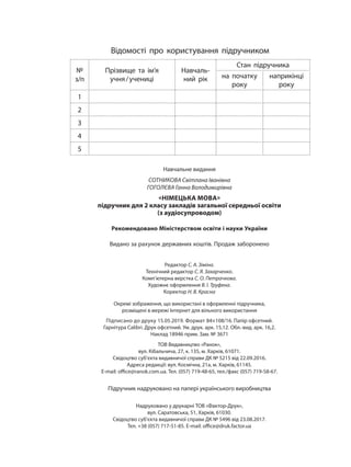 Навчальне видання
СОТНИКОВА Світлана Іванівна
ГОГОЛЄВА Ганна Володимирівна
«НІМЕЦЬКА МОВА»
підручник для 2 класу закладів загальної середньої освіти
(з аудіосупроводом)
Рекомендовано Міністерством освіти і науки України
Видано за рахунок державних коштів. Продаж заборонено
Редактор С. А. Зіміна.
Технічний редактор С. Я. Захарченко.
Комп’ютерна верстка С. О. Петрачкова.
Художнє оформлення В. І. Труфена.
Коректор Н. В. Красна
Окремі зображення, що використані в оформленні підручника,
розміщені в мережі Інтернет для вільного використання
Підписано до друку 15.05.2019. Формат 84×108/16. Папір офсетний.
Гарнітура Calibri. Друк офсетний. Ум. друк. арк. 15,12. Обл.-вид. арк. 16,2.
Наклад 18946 прим. Зам. № 3671
ТОВ Видавництво «Ранок»,
вул. Кібальчича, 27, к. 135, м. Харків, 61071.
Свідоцтво суб’єкта видавничої справи ДК № 5215 від 22.09.2016.
Адреса редакції: вул. Космічна, 21а, м. Харків, 61145.
E-mail: office@ranok.com.ua. Тел. (057) 719-48-65, тел./факс (057) 719-58-67.
Підручник надруковано на папері українського виробництва
Надруковано у друкарні ТОВ «Фактор-Друк»,
вул. Саратовська, 51, Харків, 61030.
Свідоцтво суб’єкта видавничої справи ДК № 5496 від 23.08.2017.
Тел. +38 (057) 717-51-85. E-mail: office@druk.factor.ua
Відомості про користування підручником
№
з/п
Прізвище та ім’я
учня/учениці
Навчаль-
ний рік
Стан підручника
на початку
року
наприкінці
року
1
2
3
4
5
 