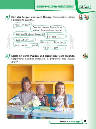Stunden 8—9. Projekt «Unsere Freunde»
Stunden 8—9. Projekt «Unsere Freunde»
Stunden 8—9. Projekt «Unsere Freunde»
Stunden 8—9. Projekt «Unsere Freunde»
Lektion 1. Я і мої друзі
2 Hört das Beispiel und spielt Dialoge. Прослухайте зразок
і розіграйте діалоги.
Wie heißt deine Freundin?
Sie heißt … .
Wer ist das?
Das ist meine Freundin —
meine Taschentuch-Puppe.
Wie alt ist …?
Was macht … gern?
Sie ist … Jahre alt.
Sie … gern … .
3 Spielt mit euren Puppen und erzählt über eure Freunde.
Пограйтеся вашими ляльками й розкажіть про ваших
друзів.
2
3
Lektion 1
Lektion 1
Lektion 1
Lektion 1
17
 