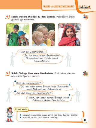 Stunde 11. Hast du Geschwister?
Stunde 11. Hast du Geschwister?
Stunde 11. Hast du Geschwister?
Stunde 11. Hast du Geschwister?
Я вже можу:
 зрозуміти розповіді інших дітей про їхніх братів і сестер;
 розповісти про своїх братів і сестер.
4 Spielt weitere Dialoge zu den Bildern. Розіграйте схожі
діалоги до малюнків.
Hast du Geschwister?
Ja, ich habe einen Bruder/eine
Schwester/zwei Brüder/zwei
Schwestern/…
5 Spielt Dialoge über eure Geschwister. Розіграйте діалоги
про своїх братів і сестер.
Nein, ich habe keinen Bruder/keine
Schwester/keine Geschwister.
Hast du Geschwister?
Und du? Hast du Geschwister?
Ja, ich habe einen Bruder/eine Schwester/
zwei Brüder/zwei Schwestern/…
A
A
B
B
C
C
A
A
4
5
Lektion 2
Lektion 2
Lektion 2
Lektion 2
21
 