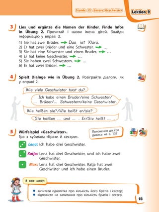 Stunde 12. Unsere Geschwister
Stunde 12. Unsere Geschwister
Stunde 12. Unsere Geschwister
Stunde 12. Unsere Geschwister
Я вже можу:
 запитати однолітка про кількість його братів і сестер;
 відповісти на запитання про кількість братів і сестер.
3 Lies und ergänze die Namen der Kinder. Finde Infos
in Übung 2. Прочитай і назви імена дітей. Знайди
інформацію у вправі 2.
1) Sie hat zwei Brüder. Das ist Klara.
2) Er hat zwei Brüder und eine Schwester. …
3) Sie hat eine Schwester und einen Bruder. …
4) Er hat keine Geschwister. …
5) Sie haben zwei Schwestern. …
6) Er hat zwei Brüder. …
4 Spielt Dialoge wie in Übung 2. Розіграйте діалоги, як
у вправі 2.
Wie heißen sie?/Wie heißt er/sie?
Sie heißen … und … . Er/Sie heißt … .
Wie viele Geschwister hast du?
Ich habe einen Bruder/eine Schwester/
… Brüder/… Schwestern/keine Geschwister.
5 Würfelspiel «Geschwister».
Гра з кубиком «Брати й сестри».
Lena: Ich habe drei Geschwister.
Katja: Lena hat drei Geschwister, und ich habe zwei
Geschwister.
Max: Lena hat drei Geschwister, Katja hat zwei
Geschwister und ich habe einen Bruder.
3
4
5 Пояснення до гри
дивись на с. 137
Lektion 2
Lektion 2
Lektion 2
Lektion 2
23
 