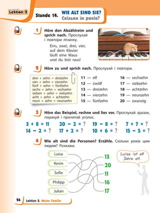Lektion 2. Meine Familie
WIE ALT SIND SIE?
Скільки їм років?
Stunde 14.
1 Höre den Abzählreim und
sprich nach. Прослухай
і повтори лічилку.
Eins, zwei, drei, vier,
auf dem Klavier
läuft eine Maus
und du bist raus!
2 Höre zu und sprich nach. Прослухай і повтори.
11 — elf 16 — sechzehn
12 — zwölf 17 — siebzehn
13 — dreizehn 18 — achtzehn
14 — vierzehn 19 — neunzehn
15 — fünfzehn 20 — zwanzig
3 Höre das Beispiel, rechne und lies vor. Прослухай зразок,
порахуй і прочитай уголос.
3 + 8 = 11
14 – 2 = ?
20 – 2 = ?
17 + 2 = ?
19 – 8 = ?
10 + 6 = ?
7 + 7 = ?
15 – 5 = ?
4 Wie alt sind die Personen? Erzähle. Скільки років цим
людям? Розкажи.
Luisa ist elf
Jahre alt.
Luisa
Kevin
Sofie
Philipp
Julian
13
20
11
16
17
1
2
drei + zehn = dreizehn
vier + zehn = vierzehn
fünf + zehn = fünfzehn
sechs + zehn = sechzehn
sieben + zehn = siebzehn
acht + zehn = achtzehn
neun + zehn = neunzehn
3
4
4
Lektion 2
Lektion 2
Lektion 2
Lektion 2
26
 