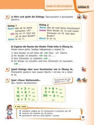 Stunde 14. Wie alt sind sie?
Stunde 14. Wie alt sind sie?
Stunde 14. Wie alt sind sie?
Stunde 14. Wie alt sind sie?
Я вже можу:
 називати цифри до 20 німецькою й рахувати до 20;
 назвати вік людини до 20 років;
 розповісти про вік моїх братів і сестер.
5 a) Hört und spielt die Dialoge. Прослухайте й розіграйте
діалоги.
Dialog 1
Denis: Wie alt ist deine
Schwester, Lili?
Lili: Sie ist 17. Und wie
alt ist dein Bruder?
Denis: Er ist 11.
Dialog 2
Marie: Wie alt sind deine Geschwister?
Laura: Mein Bruder ist 14 und meine
Schwester ist 19. Und dein
Bruder?
Marie: Er ist 13.
b) Ergänze die Namen der Kinder. Finde Infos in Übung 5a.
Назви імена дітей. Знайди інформацію у вправі 5а.
1) Sein Bruder ist elf Jahre alt. Das ist Denis.
2) Ihr Bruder ist dreizehn. Das ist … .
3) Ihre Schwester ist siebzehn. …
4) Ihr Bruder ist vierzehn und ihre Schwester ist neunzehn.
…
6 Spielt Dialoge über eure Geschwister wie in Übung 5a.
Розіграйте діалоги про ваших братів і сестер, як у впра-
ві 5а.
7 Spiel «Etwas Mathematik».
Гра «Трохи математики».
7 + 2 = …
11 + 6 = …
14 – 3 = …
8 + 7 = …
6 + 8 = …
4 + 9 = …
20 – 4 = …
…
5
6
7 Пояснення до гри
дивись на с. 138
Lektion 2
Lektion 2
Lektion 2
Lektion 2
27
 