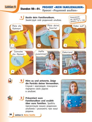 Lektion 2. Meine Familie
PROJEKT «MEIN FAMILIENALBUM»
Проект «Родинний альбом»
Stunden 20—21.
1 Bastle dein Familienalbum.
Змайструй свій родинний альбом.
Male die
Rahmen!
1
Male deine
Familie!
2
Klebe auf!
3
Schreibe
die Namen!
4
Hefte
zusammen!
5
Dekoriere!
6
2 Höre zu und antworte. Zeige
die Porträts deiner Verwandten.
Слухай і відповідай, показуючи
портрети своїх рідних
в альбомі.
3 Präsentiert eure
Familienalben und erzählt
über eure Familien. Зробіть
презентацію ваших родинних
альбомів і розкажіть про ваші
родини.
1 Пояснення
до проекту
дивись на с. 138
2
3
Lektion 2
Lektion 2
Lektion 2
Lektion 2
34
 
