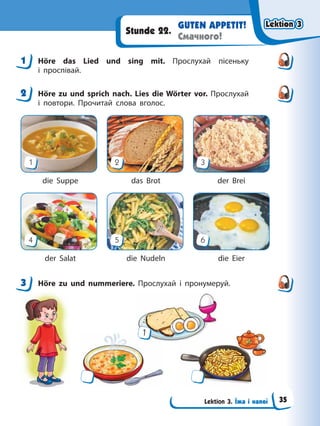 Lektion 3. Їжа і напої
GUTEN APPETIT!
Смачного!
Stunde 22.
1 Höre das Lied und sing mit. Прослухай пісеньку
і проспівай.
2 Höre zu und sprich nach. Lies die Wörter vor. Прослухай
і повтори. Прочитай слова вголос.
1
4
2
5
3
6
die Suppe das Brot der Brei
der Salat die Nudeln die Eier
3 Höre zu und nummeriere. Прослухай і пронумеруй.
1
1
2
3
Lektion 3
Lektion 3
Lektion 3
Lektion 3
35
 