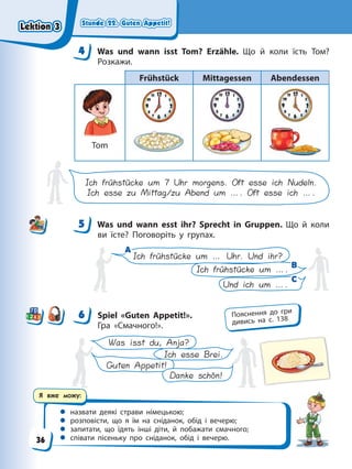 Stunde 22. Guten Appetit!
Stunde 22. Guten Appetit!
Stunde 22. Guten Appetit!
Stunde 22. Guten Appetit!
Я вже можу:
 назвати деякі страви німецькою;
 розповісти, що я їм на сніданок, обід і вечерю;
 запитати, що їдять інші діти, й побажати смачного;
 співати пісеньку про сніданок, обід і вечерю.
4 Was und wann isst Tom? Erzähle. Що й коли їсть Том?
Розкажи.
Frühstück Mittagessen Abendessen
Tom
Ich frühstücke um 7 Uhr morgens. Oft esse ich Nudeln.
Ich esse zu Mittag/zu Abend um …. Oft esse ich ….
5 Was und wann esst ihr? Sprecht in Gruppen. Що й коли
ви їсте? Поговоріть у групах.
A
A
B
B
C
C
Ich frühstücke um … Uhr. Und ihr?
Ich frühstücke um ….
Und ich um ….
6 Spiel «Guten Appetit!».
Гра «Смачного!».
Guten Appetit!
Danke schön!
Was isst du, Anja?
Ich esse Brei.
4
4
5
6 Пояснення до гри
дивись на с. 138
Lektion 3
Lektion 3
Lektion 3
Lektion 3
36
 