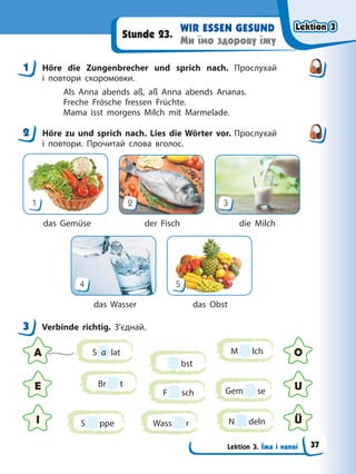 Lektion 3. Їжа і напої
WIR ESSEN GESUND
Ми їмо здорову їжу
Stunde 23.
1 Höre die Zungenbrecher und sprich nach. Прослухай
і повтори скоромовки.
Als Anna abends aß, aß Anna abends Ananas.
Freche Frösche fressen Früchte.
Mama isst morgens Milch mit Marmelade.
2 Höre zu und sprich nach. Lies die Wörter vor. Прослухай
і повтори. Прочитай слова вголос.
1 2 3
das Gemüse der Fisch die Milch
4 5
das Wasser das Obst
3 Verbinde richtig. З’єднай.
S a lat
F sch Gem se
Wass r
M lch
S ppe
Br t
bst
N deln
A O
E U
I Ü
1
2
3
Lektion 3
Lektion 3
Lektion 3
Lektion 3
37
 