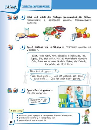 Stunde 23. Wir essen gesund
Stunde 23. Wir essen gesund
Stunde 23. Wir essen gesund
Stunde 23. Wir essen gesund
Я вже можу:
 назвати деякі продукти харчування й напої німецькою;
 розрізняти корисну й некорисну їжу;
 розповідати, що я охоче їм.
4 Hört und spielt die Dialoge. Nummeriert die Bilder.
Прослухайте й розіграйте діалоги. Пронумеруйте
малюнки.
1
5 Spielt Dialoge wie in Übung 4. Розіграйте діалоги, як
у вправі 4.
Salat, Fisch, Obst, Kiwi, Bonbons, Schokolade, Tee,
Suppe, Eier, Brei, Milch, Wasser, Marmelade, Gemüse,
Cola, Bananen, Ananas, Nudeln, Kekse, viel Fleisch,
Kartoffeln, viel Brot, Limo
Was isst du gern, …?
Ich esse gern …. Das ist gesund. Ich esse
auch gern …. Das ist aber nicht gesund.
6 Spiel «Das ist gesund».
Гра «Це корисно».
4
4
5
6
Пояснення до гри
дивись на с. 138
Lektion 3
Lektion 3
Lektion 3
Lektion 3
38
 