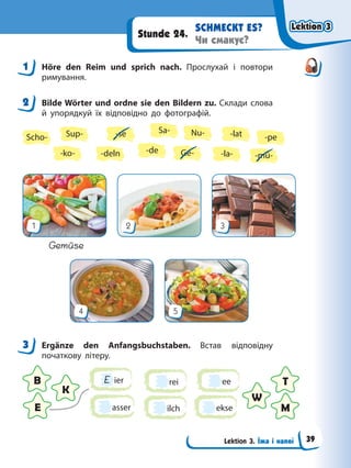 Lektion 3. Їжа і напої
SCHMECKT ES?
Чи смакує?
Stunde 24.
1 Höre den Reim und sprich nach. Прослухай і повтори
римування.
2 Bilde Wörter und ordne sie den Bildern zu. Склади слова
й упорядкуй їх відповідно до фотографій.
Sa-
-la-
-lat
Ge-
-deln
Scho- -se
-ko-
Sup- Nu-
-mü-
-de
-pe
4 5
1 2 3
Gemüse
3 Ergänze den Anfangsbuchstaben. Встав відповідну
початкову літеру.
E ier
ilch ekse
ee
rei
asser
B T
E M
K
W
1
2
3
Lektion 3
Lektion 3
Lektion 3
Lektion 3
39
 