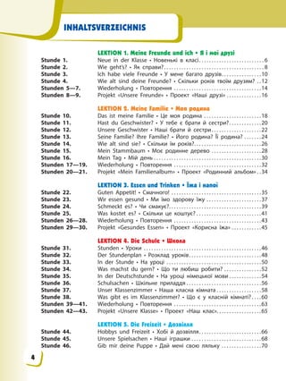 INHALTSVERZEICHNIS
LEKTION 1. Meine Freunde und ich • Я і мої друзі
Stunde 1. Neue in der Klasse • Новенькі в класі. . . . . . . . . . . . . . . . . . . . . . . . . . 6
Stunde 2. Wie geht’s? • Як справи?. . . . . . . . . . . . . . . . . . . . . . . . . . . . . . . . . . . . . . . . 8
Stunde 3. Ich habe viele Freunde • У мене багато друзів. . . . . . . . . . . . . . . .10
Stunde 4. Wie alt sind deine Freunde? • Скільки років твоїм друзям? . .12
Stunden 5—7. Wiederholung • Повторення . . . . . . . . . . . . . . . . . . . . . . . . . . . . . . . . . . .14
Stunden 8—9. Projekt «Unsere Freunde» • Проект «Наші друзі» . . . . . . . . . . . . . .16
LEKTION 2. Meine Familie • Моя родина
Stunde 10. Das ist meine Familie • Це моя родина . . . . . . . . . . . . . . . . . . . . . . .18
Stunde 11. Hast du Geschwister? • У тебе є брати й сестри?. . . . . . . . . . . . .20
Stunde 12. Unsere Geschwister • Наші брати й сестри. . . . . . . . . . . . . . . . . . . .22
Stunde 13. Seine Familie? Ihre Familie? • Його родина? Її родина? . . . . . . .24
Stunde 14. Wie alt sind sie? • Скільки їм років?. . . . . . . . . . . . . . . . . . . . . . . . . . .26
Stunde 15. Mein Stammbaum • Моє родинне дерево . . . . . . . . . . . . . . . . . . . .28
Stunde 16. Mein Tag • Мій день . . . . . . . . . . . . . . . . . . . . . . . . . . . . . . . . . . . . . . . . . . .30
Stunden 17—19. Wiederholung • Повторення . . . . . . . . . . . . . . . . . . . . . . . . . . . . . . . . . . .32
Stunden 20—21. Projekt «Mein Familienalbum» • Проект «Родинний альбом» . .34
LEKTION 3. Essen und Trinken • Їжа і напої
Stunde 22. Guten Appetit! • Смачного! . . . . . . . . . . . . . . . . . . . . . . . . . . . . . . . . . . . .35
Stunde 23. Wir essen gesund • Ми їмо здорову їжу . . . . . . . . . . . . . . . . . . . . . .37
Stunde 24. Schmeckt es? • Чи смакує?. . . . . . . . . . . . . . . . . . . . . . . . . . . . . . . . . . . . .39
Stunde 25. Was kostet es? • Скільки це коштує? . . . . . . . . . . . . . . . . . . . . . . . . . .41
Stunden 26—28. Wiederholung • Повторення . . . . . . . . . . . . . . . . . . . . . . . . . . . . . . . . . . .43
Stunden 29—30. Projekt «Gesundes Essen» • Проект «Корисна їжа» . . . . . . . . . . . .45
LEKTION 4. Die Schule • Школа
Stunde 31. Stunden • Уроки . . . . . . . . . . . . . . . . . . . . . . . . . . . . . . . . . . . . . . . . . . . . . . .46
Stunde 32. Der Stundenplan • Розклад уроків. . . . . . . . . . . . . . . . . . . . . . . . . . . . .48
Stunde 33. In der Stunde • На уроці . . . . . . . . . . . . . . . . . . . . . . . . . . . . . . . . . . . . . .50
Stunde 34. Was machst du gern? • Що ти любиш робити? . . . . . . . . . . . . . . .52
Stunde 35. In der Deutschstunde • На уроці німецької мови . . . . . . . . . . . . .54
Stunde 36. Schulsachen • Шкільне приладдя . . . . . . . . . . . . . . . . . . . . . . . . . . . . . .56
Stunde 37. Unser Klassenzimmer • Наша класна кімната . . . . . . . . . . . . . . . . . .58
Stunde 38. Was gibt es im Klassenzimmer? • Що є у класній кімнаті? . . . .60
Stunden 39—41. Wiederholung • Повторення . . . . . . . . . . . . . . . . . . . . . . . . . . . . . . . . . . .63
Stunden 42—43. Projekt «Unsere Klasse» • Проект «Наш клас». . . . . . . . . . . . . . . . . .65
LEKTION 5. Die Freizeit • Дозвілля
Stunde 44. Hobbys und Freizeit • Хобі й дозвілля. . . . . . . . . . . . . . . . . . . . . . . . .66
Stunde 45. Unsere Spielsachen • Наші іграшки . . . . . . . . . . . . . . . . . . . . . . . . . . . .68
Stunde 46. Gib mir deine Puppe • Дай мені свою ляльку . . . . . . . . . . . . . . . .70
4
 
