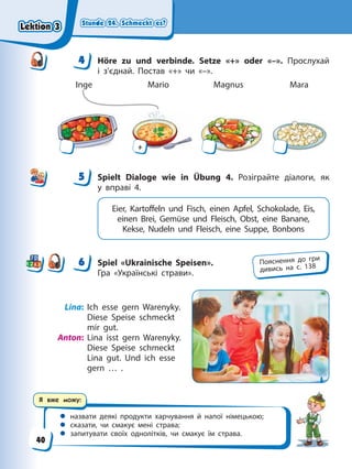 Stunde 24. Schmeckt es?
Stunde 24. Schmeckt es?
Stunde 24. Schmeckt es?
Stunde 24. Schmeckt es?
Я вже можу:
 назвати деякі продукти харчування й напої німецькою;
 сказати, чи смакує мені страва;
 запитувати своїх однолітків, чи смакує їм страва.
4 Höre zu und verbinde. Setze «+» oder «–». Прослухай
і з’єднай. Постав «+» чи «–».
Inge Mario Magnus Mara
+
5 Spielt Dialoge wie in Übung 4. Розіграйте діалоги, як
у вправі 4.
Eier, Kartoffeln und Fisch, einen Apfel, Schokolade, Eis,
einen Brei, Gemüse und Fleisch, Obst, eine Banane,
Kekse, Nudeln und Fleisch, eine Suppe, Bonbons
6 Spiel «Ukrainische Speisen».
Гра «Українські страви».
Lina: Ich esse gern Warenyky.
Diese Speise schmeckt
mir gut.
Anton: Lina isst gern Warenyky.
Diese Speise schmeckt
Lina gut. Und ich esse
gern … .
4
4
5
6 Пояснення до гри
дивись на с. 138
Lektion 3
Lektion 3
Lektion 3
Lektion 3
40
 
