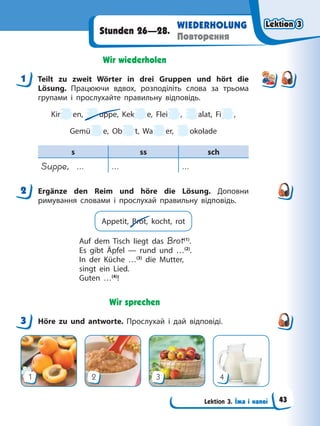 Lektion 3. Їжа і напої
WIEDERHOLUNG
Повторення
Stunden 26—28.
Wir wiederholen
1 Teilt zu zweit Wörter in drei Gruppen und hört die
Lösung. Працюючи вдвох, розподіліть слова за трьома
групами і прослухайте правильну відповідь.
Kir en, uppe, Kek e, Flei , alat, Fi ,
Gemü e, Ob t, Wa er, okolade
s ss sch
Suppe, … … …
2 Ergänze den Reim und höre die Lösung. Доповни
римування словами і прослухай правильну відповідь.
Appetit, Brot, kocht, rot
Auf dem Tisch liegt das Brot(1)
.
Es gibt Äpfel — rund und …(2)
.
In der Küche …(3)
die Mutter,
singt ein Lied.
Guten …(4)
!
Wir sprechen
3 Höre zu und antworte. Прослухай і дай відповіді.
1 2 3 4
1
2
3
Lektion 3
Lektion 3
Lektion 3
Lektion 3
43
 