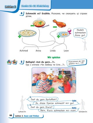 Stunden 26—28. Wiederholung
Stunden 26—28. Wiederholung
Stunden 26—28. Wiederholung
Stunden 26—28. Wiederholung
Lektion 3. Essen und Trinken
4 Schmeckt es? Erzähle. Розкажи, чи смакують ці страви
дітям.
Nudeln
schmecken
Anna gut.
Achmed Anna Linda Leon
+
+ +
+
–
– –
–
Wir spielen
5 Ballspiel «Isst du gern…?».
Гра з м’ячем «Чи любиш ти їсти…?».
Isst du gern Kiwis?
Nein, Kiwis schmecken mir nicht.
Isst du gern Kartoffeln?
Ja, diese Speise schmeckt mir gut.
L
L
L
L
Sch1
Sch1
Sch2
Sch2
Lehrer/in Schüler/in
4
4
5 Пояснення до гри
дивись на с. 139
Lektion 3
Lektion 3
Lektion 3
Lektion 3
44
 