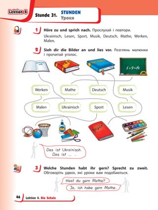 Lektion 4. Die Schule
STUNDEN
Уроки
Stunde 31.
1 Höre zu und sprich nach. Прослухай і повтори.
Ukrainisch, Lesen, Sport, Musik, Deutsch, Mathe, Werken,
Malen.
2 Sieh dir die Bilder an und lies vor. Розглянь малюнки
і прочитай уголос.
Das ist Ukrainisch.
Das ist … .
Ukrainisch
Deutsch
Lesen
Sport
Mathe
Werken Musik
Malen
3 Welche Stunden habt ihr gern? Sprecht zu zweit.
Обговоріть удвох, які уроки вам подобаються.
Hast du gern Mathe?
Ja, ich habe gern Mathe.
1
2
3
Lektion 4
Lektion 4
Lektion 4
Lektion 4
46
 