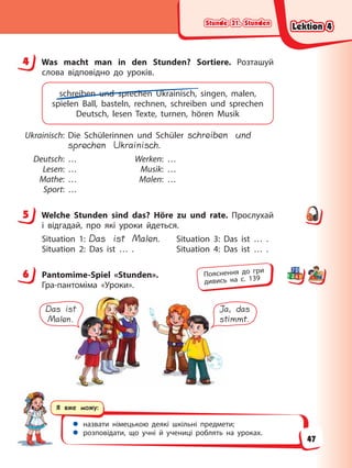Stunde 31. Stunden
Stunde 31. Stunden
Stunde 31. Stunden
Stunde 31. Stunden
Я вже можу:
 назвати німецькою деякі шкільні предмети;
 розповідати, що учні й учениці роблять на уроках.
4 Was macht man in den Stunden? Sortiere. Розташуй
слова відповідно до уроків.
schreiben und sprechen Ukrainisch, singen, malen,
spielen Ball, basteln, rechnen, schreiben und sprechen
Deutsch, lesen Texte, turnen, hören Musik
Ukrainisch: Die Schülerinnen und Schüler schreiben und
sprechen Ukrainisch.
Deutsch: … Werken: …
Lesen: … Musik: …
Mathe: … Malen: …
Sport: …
5 Welche Stunden sind das? Höre zu und rate. Прослухай
і відгадай, про які уроки йдеться.
Situation 1: Das ist Malen. Situation 3: Das ist … .
Situation 2: Das ist … . Situation 4: Das ist … .
6 Pantomime-Spiel «Stunden».
Гра-пантоміма «Уроки».
Das ist
Malen.
Ja, das
stimmt.
4
5
6 Пояснення до гри
дивись на с. 139
Lektion 4
Lektion 4
Lektion 4
Lektion 4
47
 