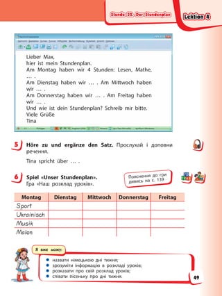 Stunde 32. Der Stundenplan
Stunde 32. Der Stundenplan
Stunde 32. Der Stundenplan
Stunde 32. Der Stundenplan
Я вже можу:
 назвати німецькою дні тижня;
 зрозуміти інформацію в розкладі уроків;
 розказати про свій розклад уроків;
 співати пісеньку про дні тижня.
Lieber Max,
hier ist mein Stundenplan.
Am Montag haben wir 4 Stunden: Lesen, Mathe,
… .
Am Dienstag haben wir … . Am Mittwoch haben
wir … .
Am Donnerstag haben wir … . Am Freitag haben
wir … .
Und wie ist dein Stundenplan? Schreib mir bitte.
Viele Grüße
Tina
5 Höre zu und ergänze den Satz. Прослухай і доповни
речення.
Tina spricht über … .
6 Spiel «Unser Stundenplan».
Гра «Наш розклад уроків».
Montag Dienstag Mittwoch Donnerstag Freitag
Sport
Ukrainisch
Musik
Malen
5
6 Пояснення до гри
дивись на с. 139
Lektion 4
Lektion 4
Lektion 4
Lektion 4
49
 