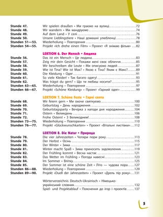 Stunde 47. Wir spielen draußen • Ми граємо на вулиці. . . . . . . . . . . . . . . . . . .72
Stunde 48. Wir wandern • Ми мандруємо . . . . . . . . . . . . . . . . . . . . . . . . . . . . . . . . .74
Stunde 49. Auf dem Land • У селі . . . . . . . . . . . . . . . . . . . . . . . . . . . . . . . . . . . . . . . . .76
Stunde 50. Unsere Lieblingstiere • Наші домашні улюбленці . . . . . . . . . . . . . .78
Stunden 51—53. Wiederholung • Повторення . . . . . . . . . . . . . . . . . . . . . . . . . . . . . . . . . . .80
Stunden 54—55. Projekt «Ich drehe einen Film» • Проект «Я знімаю фільм» . . .82
LEKTION 6. Der Mensch • Людина
Stunde 56. Das ist ein Mensch • Це людина. . . . . . . . . . . . . . . . . . . . . . . . . . . . . . .83
Stunde 57. Zeig mir dein Gesicht • Покажи мені своє обличчя. . . . . . . . . . .85
Stunde 58. Wir beschreiben die Leute • Ми описуємо людей . . . . . . . . . . . . .87
Stunde 59. Wie ist Tina? Wie ist Max? • Якою є Тіна? Яким є Макс?. . . . . .89
Stunde 60. Die Kleidung • Одяг . . . . . . . . . . . . . . . . . . . . . . . . . . . . . . . . . . . . . . . . . . . .91
Stunde 61. So viele Kleider! • Так багато одягу! . . . . . . . . . . . . . . . . . . . . . . . . . . .93
Stunde 62. Was trägst du gern? • Що ти любиш носити? . . . . . . . . . . . . . . . . .95
Stunden 63—65. Wiederholung • Повторення . . . . . . . . . . . . . . . . . . . . . . . . . . . . . . . . . . .97
Stunden 66—67. Projekt «Schöne Kleidung» • Проект «Гарний одяг» . . . . . . . . . . .99
LEKTION 7. Schöne Feste • Гарні свята
Stunde 68. Wir feiern gern • Ми охоче святкуємо. . . . . . . . . . . . . . . . . . . . . . . .100
Stunde 69. Geburtstag • День народження. . . . . . . . . . . . . . . . . . . . . . . . . . . . . . .102
Stunde 70. Geburtstagsparty • Вечірка з нагоди дня народження. . . . . . .104
Stunde 71. Ostern • Великдень . . . . . . . . . . . . . . . . . . . . . . . . . . . . . . . . . . . . . . . . . . .106
Stunde 72. Frohe Ostern! • З Великоднем!. . . . . . . . . . . . . . . . . . . . . . . . . . . . . . . .108
Stunden 73—75. Wiederholung • Повторення . . . . . . . . . . . . . . . . . . . . . . . . . . . . . . . . . .110
Stunden 76—77. Projekt «Glückwunschkarten» • Проект «Вітальні листівки». . .112
LEKTION 8. Die Natur • Природа
Stunde 78. Die vier Jahreszeiten • Чотири пори року . . . . . . . . . . . . . . . . . . . .113
Stunde 79. Der Herbst • Осінь . . . . . . . . . . . . . . . . . . . . . . . . . . . . . . . . . . . . . . . . . . . .115
Stunde 80. Der Winter • Зима . . . . . . . . . . . . . . . . . . . . . . . . . . . . . . . . . . . . . . . . . . . . .117
Stunde 81. Winter macht Spaß • Зима приносить задоволення. . . . . . . . . .119
Stunde 82. Der Frühling kommt • Весна настає . . . . . . . . . . . . . . . . . . . . . . . . . .121
Stunde 83. Das Wetter im Frühling • Погода навесні . . . . . . . . . . . . . . . . . . . . .123
Stunde 84. Im Sommer • Влітку . . . . . . . . . . . . . . . . . . . . . . . . . . . . . . . . . . . . . . . . . . .125
Stunde 85. Der Sommer ist eine schöne Zeit • Літо — чудова пора. . . . .127
Stunden 86—88. Wiederholung • Повторення . . . . . . . . . . . . . . . . . . . . . . . . . . . . . . . . . .129
Stunden 89—90. Projekt «Duell der Jahreszeiten» • Проект «Дуель пір року». . .131
Wörterverzeichnis Deutsch-Ukrainisch • Німецько-
український словник. . . . . . . . . . . . . . . . . . . . . . . . . . . . . . . . . . . . . . . . . . . . 132
Spiel- und Projektablauf • Пояснення до ігор і проектів . . . . . 137
5
 