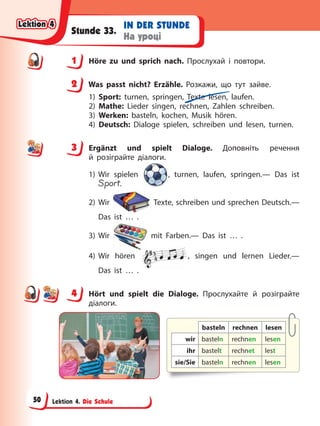 Lektion 4. Die Schule
IN DER STUNDE
На уроці
Stunde 33.
1 Höre zu und sprich nach. Прослухай і повтори.
2 Was passt nicht? Erzähle. Розкажи, що тут зайве.
1) Sport: turnen, springen, Texte lesen, laufen.
2) Mathe: Lieder singen, rechnen, Zahlen schreiben.
3) Werken: basteln, kochen, Musik hören.
4) Deutsch: Dialoge spielen, schreiben und lesen, turnen.
3 Ergänzt und spielt Dialoge. Доповніть речення
й розіграйте діалоги.
1) Wir spielen , turnen, laufen, springen.— Das ist
Sport.
2) Wir Texte, schreiben und sprechen Deutsch.—
Das ist … .
3) Wir mit Farben.— Das ist … .
4) Wir hören , singen und lernen Lieder.—
Das ist … .
4 Hört und spielt die Dialoge. Прослухайте й розіграйте
діалоги.
basteln rechnen lesen
wir basteln rechnen lesen
ihr bastelt rechnet lest
sie/Sie basteln rechnen lesen
1
2
3
4
4
Lektion 4
Lektion 4
Lektion 4
Lektion 4
50
 