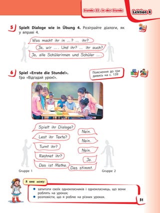 Stunde 33. In der Stunde
Stunde 33. In der Stunde
Stunde 33. In der Stunde
Stunde 33. In der Stunde
Я вже можу:
 запитати своїх однокласників і однокласниць, що вони
роблять на уроках;
 розповісти, що я роблю на різних уроках.
5 Spielt Dialoge wie in Übung 4. Розіграйте діалоги, як
у вправі 4.
Was macht ihr in …? … ihr?
Ja, wir …. Und ihr? … ihr auch?
Ja, alle Schülerinnen und Schüler ….
6 Spiel «Errate die Stunde!».
Гра «Відгадай урок!».
Lest ihr Texte?
Turnt ihr?
Rechnet ihr?
Das ist Mathe.
Nein.
Nein.
Ja.
Das stimmt.
Spielt ihr Dialoge?
Nein.
Gruppe 1 Gruppe 2
5
6 Пояснення до гри
дивись на с. 139
Lektion 4
Lektion 4
Lektion 4
Lektion 4
51
 