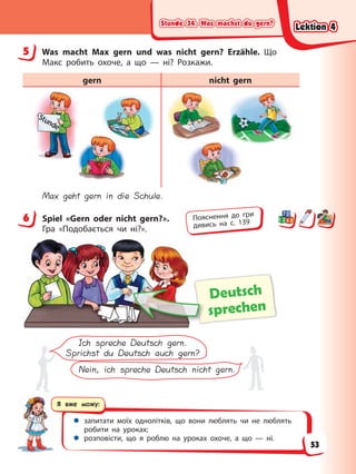 Stunde 34. Was machst du gern?
Stunde 34. Was machst du gern?
Stunde 34. Was machst du gern?
Stunde 34. Was machst du gern?
Я вже можу:
 запитати моїх однолітків, що вони люблять чи не люблять
робити на уроках;
 розповісти, що я роблю на уроках охоче, а що — ні.
5 Was macht Max gern und was nicht gern? Erzähle. Що
Макс робить охоче, а що — ні? Розкажи.
gern nicht gern
Max geht gern in die Schule.
6 Spiel «Gern oder nicht gern?».
Гра «Подобається чи ні?».
Deutsch
sprechen
Ich spreche Deutsch gern.
Sprichst du Deutsch auch gern?
Nein, ich spreche Deutsch nicht gern.
5
6 Пояснення до гри
дивись на с. 139
Lektion 4
Lektion 4
Lektion 4
Lektion 4
53
 