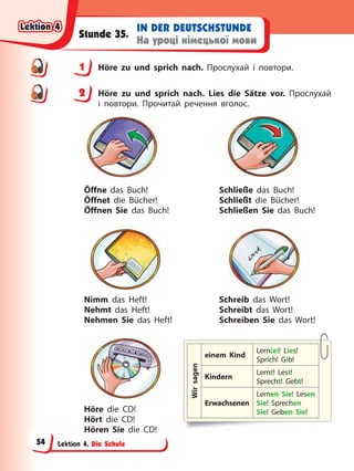 Lektion 4. Die Schule
IN DER DEUTSCHSTUNDE
На уроці німецької мови
Stunde 35.
1 Höre zu und sprich nach. Прослухай і повтори.
2 Höre zu und sprich nach. Lies die Sätze vor. Прослухай
і повтори. Прочитай речення вголос.
Wir
sagen
einem Kind
Lern(e)! Lies!
Sprich! Gib!
Kindern
Lernt! Lest!
Sprecht! Gebt!
Erwachsenen
Lernen Sie! Lesen
Sie! Sprechen
Sie! Geben Sie!
Öffne das Buch!
Öffnet die Bücher!
Öffnen Sie das Buch!
Schließe das Buch!
Schließt die Bücher!
Schließen Sie das Buch!
Nimm das Heft!
Nehmt das Heft!
Nehmen Sie das Heft!
Schreib das Wort!
Schreibt das Wort!
Schreiben Sie das Wort!
Höre die CD!
Hört die CD!
Hören Sie die CD!
1
2
Lektion 4
Lektion 4
Lektion 4
Lektion 4
54
 