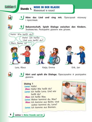 Lektion 1. Meine Freunde und ich
NEUE IN DER KLASSE
Новенькі в класі
Stunde 1.
1 Höre das Lied und sing mit. Прослухай пісеньку
і проспівай.
2 Bekanntschaft. Spielt Dialoge zwischen den Kindern.
Знайомство. Розіграйте діалоги між дітьми.
1 2 3
Hallo! Wie heißt du?
Mein Name ist ….
Hallo! Ich heiße ….
Und wie heißt du?
Lara, Klaus Katja, Emma Erik, Jan
3 Hört und spielt die Dialoge. Прослухайте й розіграйте
діалоги.
Dialog 1
Lena: Hallo!
Max: Hallo! Wie heißt du?
Lena: Ich heiße Lena. Und wie
heißt du?
Max: Ich heiße Max.
Lena: Woher kommst du, Max?
Max: Ich komme aus Berlin. Und
woher kommst du, Lena?
Lena: Ich komme aus Bremen.
1
2
3
Lektion 1
Lektion 1
Lektion 1
Lektion 1
6
 