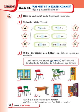 Lektion 4. Die Schule
WAS GIBT ES IM KLASSENZIMMER?
Що є у класній кімнаті?
Stunde 38.
1 Höre zu und sprich nach. Прослухай і повтори.
2 Verbinde richtig. З’єднай.
F e nster
St hle
T feln
B lder
Schr nke
Sch lbänke
A I
Ä U
E Ü
3 Ordne die Wörter den Bildern zu. Добери слова до
малюнків.
das Fenster, die Stühle, die Fenster, der Stuhl, die
Schulbank, die Schränke, die Schulbänke, der Schrank
1
5
2
6
3
7
4
8
Auf Bild 1 sind Fenster/zwei Fenster.
Auf Bild … ist ein/eine/ …. Auf Bild … sind ….
1
2
3
Lektion 4
Lektion 4
Lektion 4
Lektion 4
60
 