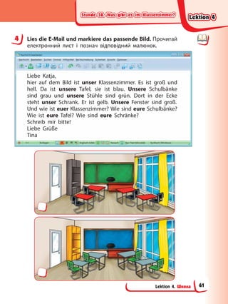 Stunde 38. Was gibt es im Klassenzimmer?
Stunde 38. Was gibt es im Klassenzimmer?
Stunde 38. Was gibt es im Klassenzimmer?
Stunde 38. Was gibt es im Klassenzimmer?
Lektion 4. Школа
4 Lies die E-Mail und markiere das passende Bild. Прочитай
електронний лист і познач відповідний малюнок.
Liebe Katja,
hier auf dem Bild ist unser Klassenzimmer. Es ist groß und
hell. Da ist unsere Tafel, sie ist blau. Unsere Schulbänke
sind grau und unsere Stühle sind grün. Dort in der Ecke
steht unser Schrank. Er ist gelb. Unsere Fenster sind groß.
Und wie ist euer Klassenzimmer? Wie sind eure Schulbänke?
Wie ist eure Tafel? Wie sind eure Schränke?
Schreib mir bitte!
Liebe Grüße
Tina
4
Lektion 4
Lektion 4
Lektion 4
Lektion 4
61
 