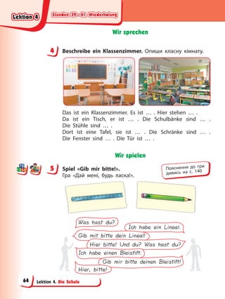 Stunden 39—41. Wiederholung
Stunden 39—41. Wiederholung
Stunden 39—41. Wiederholung
Stunden 39—41. Wiederholung
Lektion 4. Die Schule
Wir sprechen
4 Beschreibe ein Klassenzimmer. Опиши класну кімнату.
Das ist ein Klassenzimmer. Es ist … . Hier stehen … .
Da ist ein Tisch, er ist … . Die Schulbänke sind … .
Die Stühle sind … .
Dort ist eine Tafel, sie ist … . Die Schränke sind … .
Die Fenster sind … . Die Tür ist … .
Wir spielen
5 Spiel «Gib mir bitte!».
Гра «Дай мені, будь ласка!».
Was hast du?
Gib mit bitte dein Lineal!
Hier bitte! Und du? Was hast du?
Ich habe einen Bleistift.
Gib mir bitte deinen Bleistift!
Hier, bitte!
Ich habe ein Lineal.
4
4
5 Пояснення до гри
дивись на с. 140
Lektion 4
Lektion 4
Lektion 4
Lektion 4
64
 