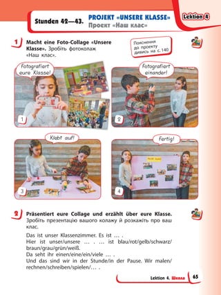 Lektion 4. Школа
PROJEKT «UNSERE KLASSE»
Проект «Наш клас»
Stunden 42—43.
1 Macht eine Foto-Collage «Unsere
Klasse». Зробіть фотоколаж
«Наш клас».
Fotografiert
eure Klasse!
Fotografiert
einander!
1 2
Klebt auf! Fertig!
3 4
2 Präsentiert eure Collage und erzählt über eure Klasse.
Зробіть презентацію вашого колажу й розкажіть про ваш
клас.
Das ist unser Klassenzimmer. Es ist … .
Hier ist unser/unsere … . … ist blau/rot/gelb/schwarz/
braun/grau/grün/weiß.
Da seht ihr einen/eine/ein/viele … .
Und das sind wir in der Stunde/in der Pause. Wir malen/
rechnen/schreiben/spielen/… .
1 Пояснення
до проекту
дивись на с. 140
2
Lektion 4
Lektion 4
Lektion 4
Lektion 4
65
 