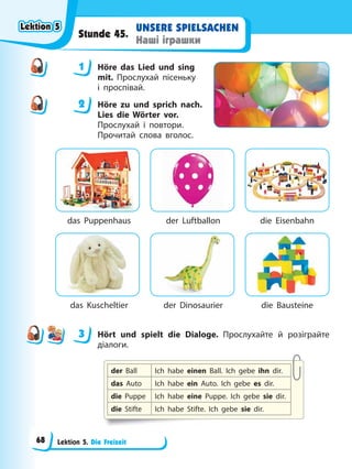 Lektion 5. Die Freizeit
UNSERE SPIELSACHEN
Наші іграшки
Stunde 45.
1 Höre das Lied und sing
mit. Прослухай пісеньку
і проспівай.
2 Höre zu und sprich nach.
Lies die Wörter vor.
Прослухай і повтори.
Прочитай слова вголос.
das Puppenhaus der Luftballon die Eisenbahn
das Kuscheltier der Dinosaurier die Bausteine
3 Hört und spielt die Dialoge. Прослухайте й розіграйте
діалоги.
der Ball Ich habe einen Ball. Ich gebe ihn dir.
das Auto Ich habe ein Auto. Ich gebe es dir.
die Puppe Ich habe eine Puppe. Ich gebe sie dir.
die Stifte Ich habe Stifte. Ich gebe sie dir.
1
2
3
Lektion 5
Lektion 5
Lektion 5
Lektion 5
68
 
